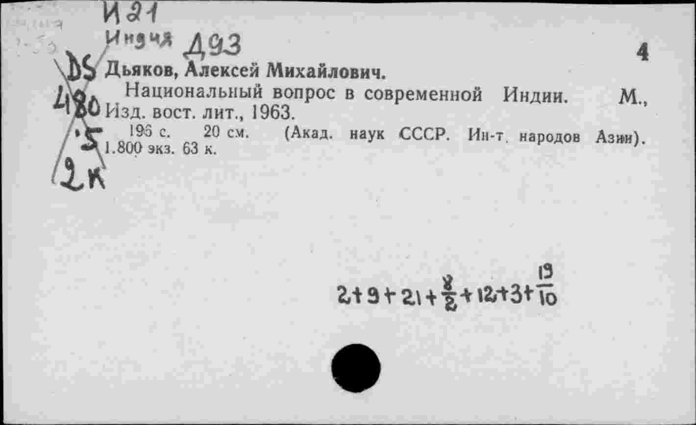 ﻿И1И
Ин3ид дс&
Дьяков, Алексеи Михайлович.
Национальный вопрос в современной Индии.
Изд. вост, лит., 1963.
193 с. 20 см. (Акад, наук СССР. Ин-т народов 1.800 экз. 63 к.
4
м„
Азми).
я
13